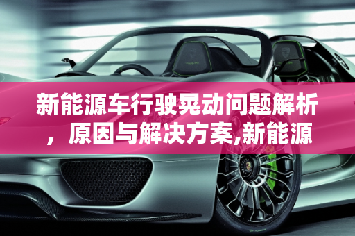 新能源车行驶晃动问题解析，原因与解决方案,新能源车开起来晃是怎么回事，新能源起床