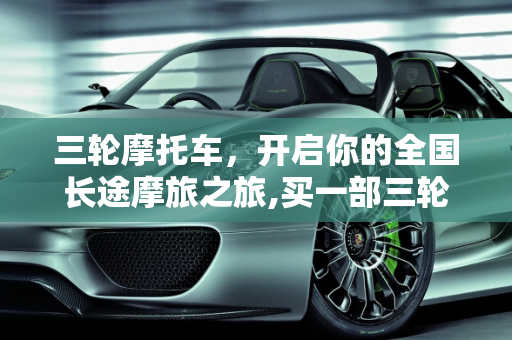 三轮摩托车，开启你的全国长途摩旅之旅,买一部三轮摩托车，用来长途摩旅全国如何