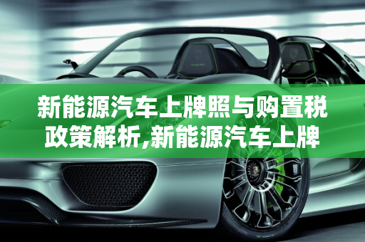 新能源汽车上牌照与购置税政策解析,新能源汽车上牌照需要上税吗，新能源车交购置税吗