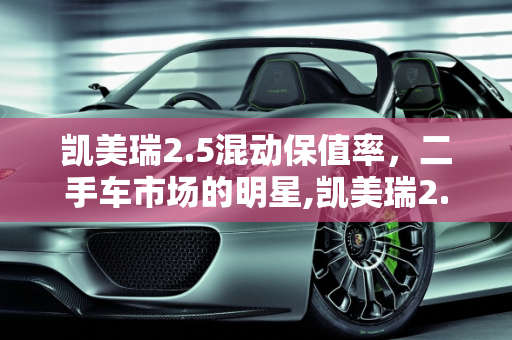 凯美瑞2.5混动保值率，二手车市场的明星,凯美瑞2.5混动保值率，凯美瑞二手车太保值了吗
