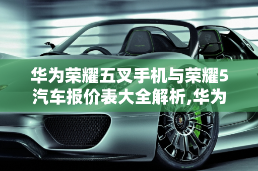 华为荣耀五叉手机与荣耀5汽车报价表大全解析,华为荣耀五叉多少钱,荣耀5汽车报价表大全