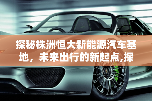 探秘株洲恒大新能源汽车基地，未来出行的新起点,探秘株洲恒大新能源汽车基地，未来出行的新起点