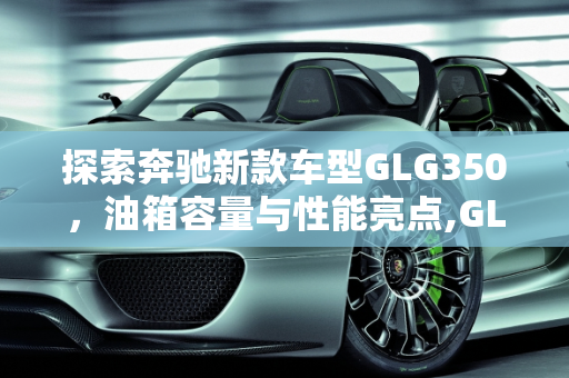探索奔驰新款车型GLG350，油箱容量与性能亮点,GLG350油箱是多大的，奔驰新款车型GLG