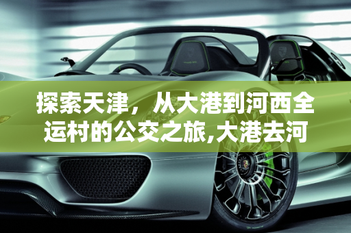探索天津，从大港到河西全运村的公交之旅,大港去河西全运村做什么公交