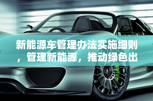 新能源车管理办法实施细则，管理新能源，推动绿色出行,新能源车管理办法实施细则，管理新能源
