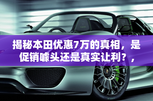 揭秘本田优惠7万的真相，是促销噱头还是真实让利？,本田优惠7万是真的吗