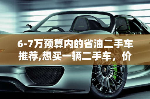 6-7万预算内的省油二手车推荐,想买一辆二手车，价格6－7万，有什么推荐，要不费油的