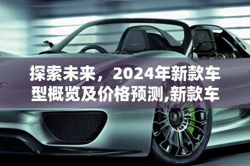 探索未来，2024年新款车型概览及价格预测,新款车型都是明年的吗多少钱