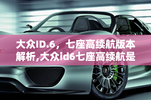 大众ID.6，七座高续航版本解析,大众id6七座高续航是哪个版本