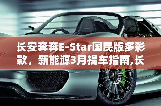 长安奔奔E-Star国民版多彩款，新能源3月提车指南,长安奔奔e-star国民版多彩款多久可以提车，新能源3月