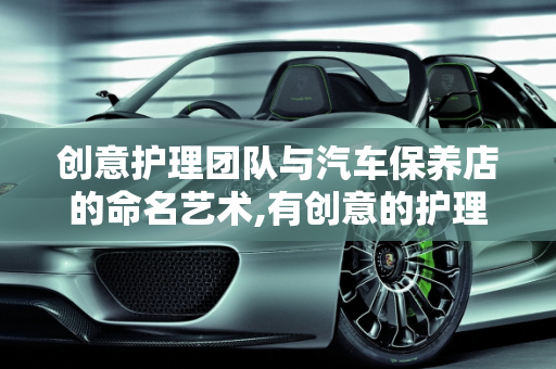 创意护理团队与汽车保养店的命名艺术,有创意的护理团队名字，汽车保养店取名