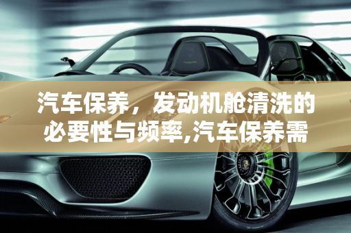 汽车保养，发动机舱清洗的必要性与频率,汽车保养需要清洗发动机舱吗？多久清洗一次