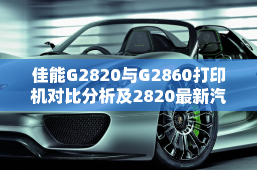 佳能G2820与G2860打印机对比分析及2820最新汽车报价,佳能G2820与G2860有何区别,2820最新汽车报价