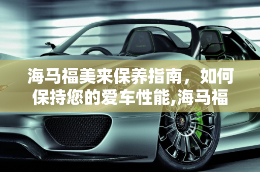 海马福美来保养指南，如何保持您的爱车性能,海马福美来如何做保养