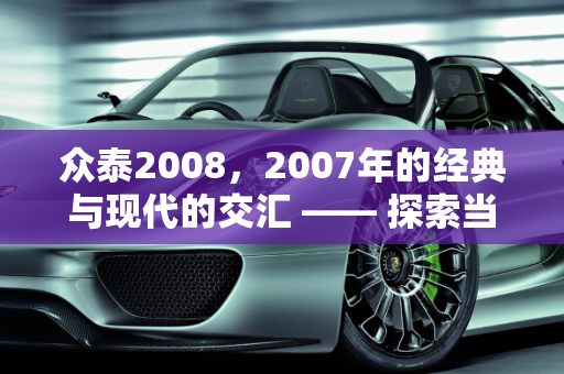 众泰2008，2007年的经典与现代的交汇 —— 探索当时的购车价格与利泰汽车报价,2007年上牌的众泰2008是新款吗当时的购车价格是多少，利泰汽车报价