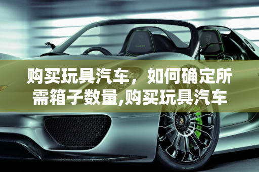 购买玩具汽车，如何确定所需箱子数量,购买玩具汽车需要准备多少个箱子？