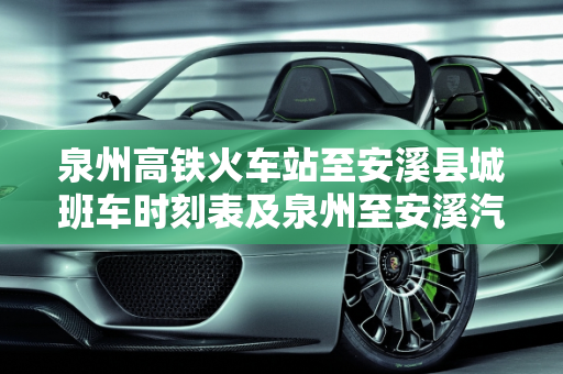 泉州高铁火车站至安溪县城班车时刻表及泉州至安溪汽车票价指南,泉州高铁火车站到安溪县城班车最晚到几点钟，泉州安溪汽车报价