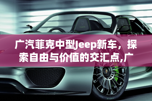 广汽菲克中型Jeep新车，探索自由与价值的交汇点,广汽菲克中型jeep新车售价多少