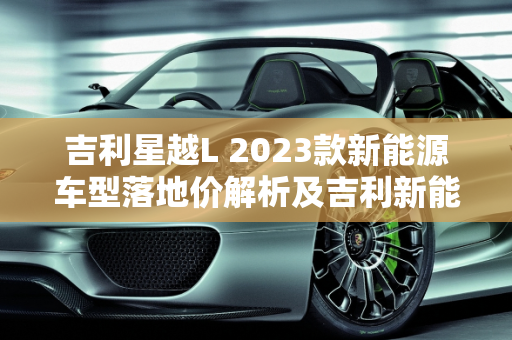 吉利星越L 2023款新能源车型落地价解析及吉利新能源报价概览,吉利星越l2023款新能源落地价，吉利新能源报价