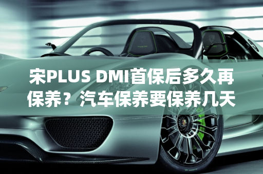 宋PLUS DMI首保后多久再保养？汽车保养要保养几天？,宋plusdmi首保后多久再保养，汽车保养要保养几天