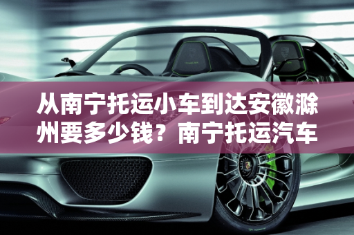 从南宁托运小车到达安徽滁州要多少钱？南宁托运汽车报价明细,从南宁托运小车到达安徽滁州要多少钱,南宁托运汽车报价明细