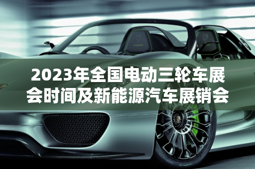 2023年全国电动三轮车展会时间及新能源汽车展销会概览,全国2023电动三轮车展会时间,新能源汽车展销会