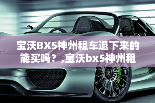 宝沃BX5神州租车退下来的能买吗？,宝沃bx5神州租车退下来的能买吗
