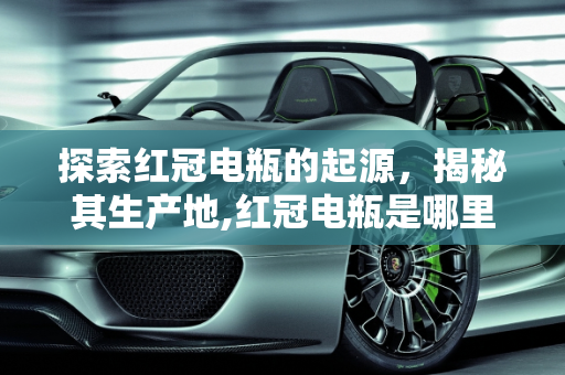 探索红冠电瓶的起源，揭秘其生产地,红冠电瓶是哪里生产的