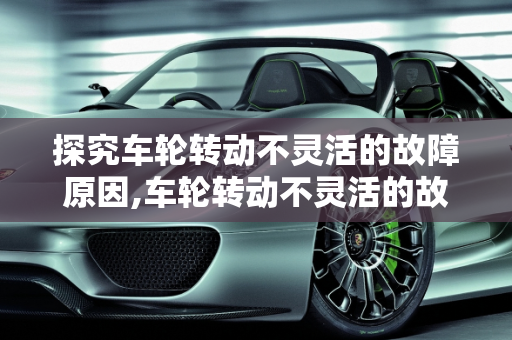 探究车轮转动不灵活的故障原因,车轮转动不灵活的故障的原因有哪些