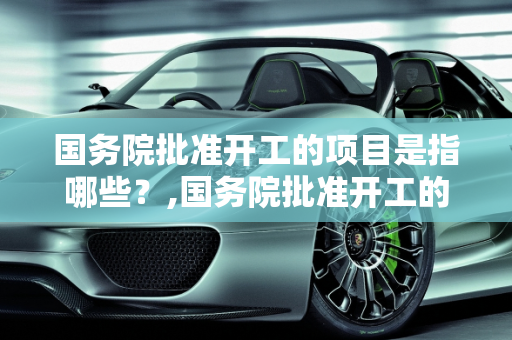 国务院批准开工的项目是指哪些？,国务院批准开工的项目是指哪些