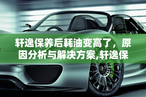 轩逸保养后耗油变高了，原因分析与解决方案,轩逸保养后耗油变高了