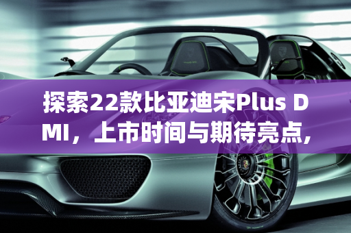 探索22款比亚迪宋Plus DMI，上市时间与期待亮点,22款比亚迪宋plusdmi什么时候上市