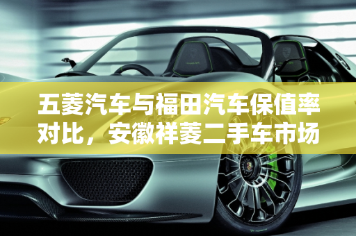 五菱汽车与福田汽车保值率对比，安徽祥菱二手车市场分析,五菱汽车和福田汽车哪个更保值，安徽祥菱二手车怎么样