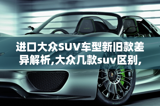 进口大众SUV车型新旧款差异解析,大众几款suv区别,进口大众suv车型 新款