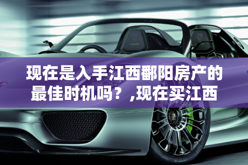现在是入手江西鄱阳房产的最佳时机吗？,现在买江西鄱阳的房子是时候吗