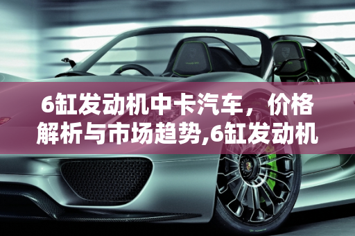 6缸发动机中卡汽车，价格解析与市场趋势,6缸发动机贵吗，6缸中卡汽车报价