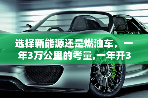 选择新能源还是燃油车，一年3万公里的考量,一年开3万公里买新能源还是油车