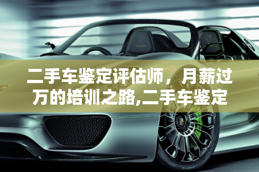 二手车鉴定评估师，月薪过万的培训之路,二手车鉴定评估师到底需要培训多久才能月薪过万，二手车评估师月薪过万吗