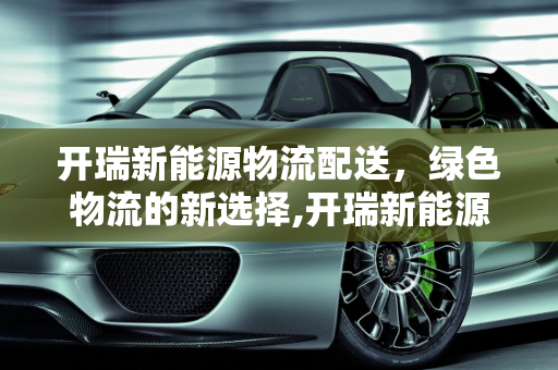 开瑞新能源物流配送，绿色物流的新选择,开瑞新能源物流配送靠谱吗