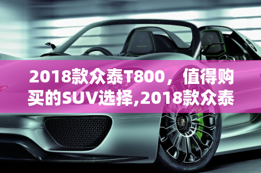2018款众泰T800，值得购买的SUV选择,2018款众泰T800怎样值得购买吗