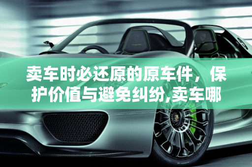 卖车时必还原的原车件，保护价值与避免纠纷,卖车哪些原车件需要还原