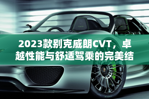 2023款别克威朗CVT，卓越性能与舒适驾乘的完美结合,2023款别克威朗cvt怎么样