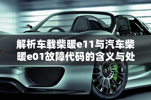 解析车载柴暖e11与汽车柴暖e01故障代码的含义与处理,车载柴暖e11什么意思，汽车柴暖e01是什么故障