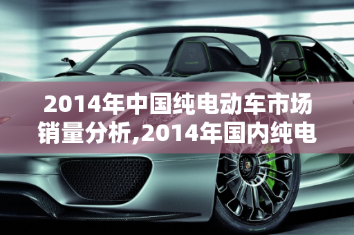 2014年中国纯电动车市场销量分析,2014年国内纯电动车销量
