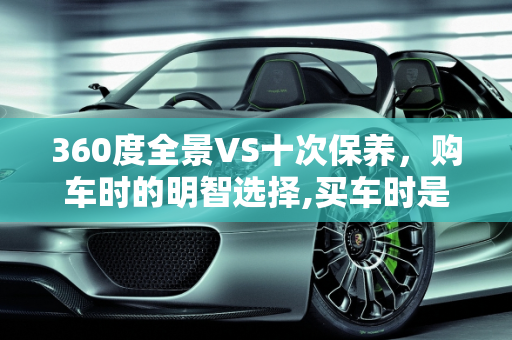 360度全景VS十次保养，购车时的明智选择,买车时是选择安装360度全景或是选十次保养，选哪一种好呢
