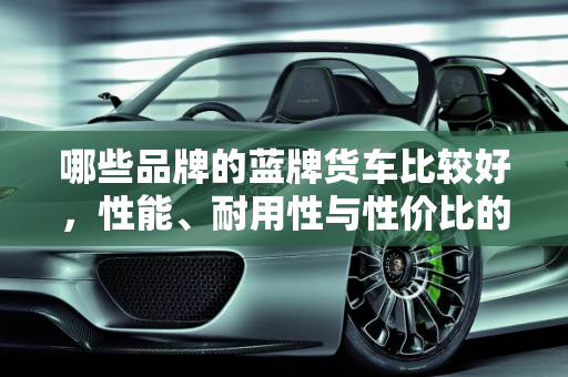 哪些品牌的蓝牌货车比较好，性能、耐用性与性价比的全面分析,哪些品牌的蓝牌货车比较好