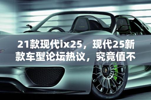 21款现代ix25，现代25新款车型论坛热议，究竟值不值得买？,21款现代ix25值不值得买,现代25新款车型论坛