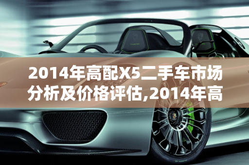 2014年高配X5二手车市场分析及价格评估,2014年高配X5二手车什么价
