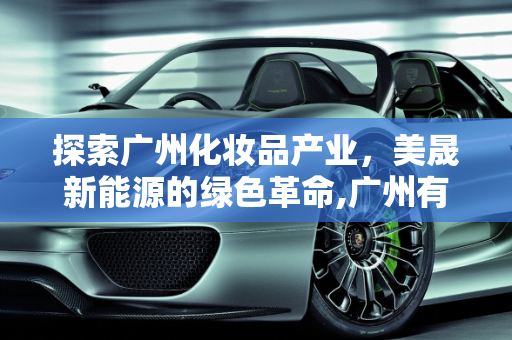 探索广州化妆品产业，美晟新能源的绿色革命,广州有哪些化妆品厂,美晟新能源
