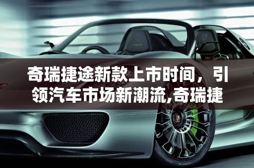 奇瑞捷途新款上市时间，引领汽车市场新潮流,奇瑞捷途新款上市时间